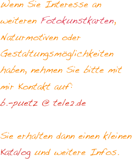 Wenn Sie Interesse an weiteren Fotokunstkarten, Naturmotiven oder Gestaltungsmöglichkeiten haben, nehmen Sie bitte mit mir Kontakt auf: 
b.-puetz @ tele2.de 

Sie erhalten dann einen kleinen Katalog und weitere Infos. 

    