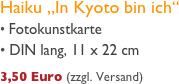 Haiku „In Kyoto bin ich“
 Fotokunstkarte
 DIN lang, 11 x 22 cm
     
3,50 Euro (zzgl. Versand)
