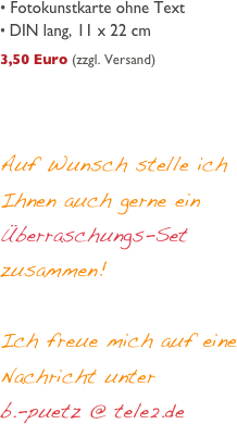 
 Fotokunstkarte ohne Text
 DIN lang, 11 x 22 cm
     
3,50 Euro (zzgl. Versand)




Auf Wunsch stelle ich Ihnen auch gerne ein Überraschungs-Set zusammen! 

Ich freue mich auf eine Nachricht unter 
b.-puetz @ tele2.de 
