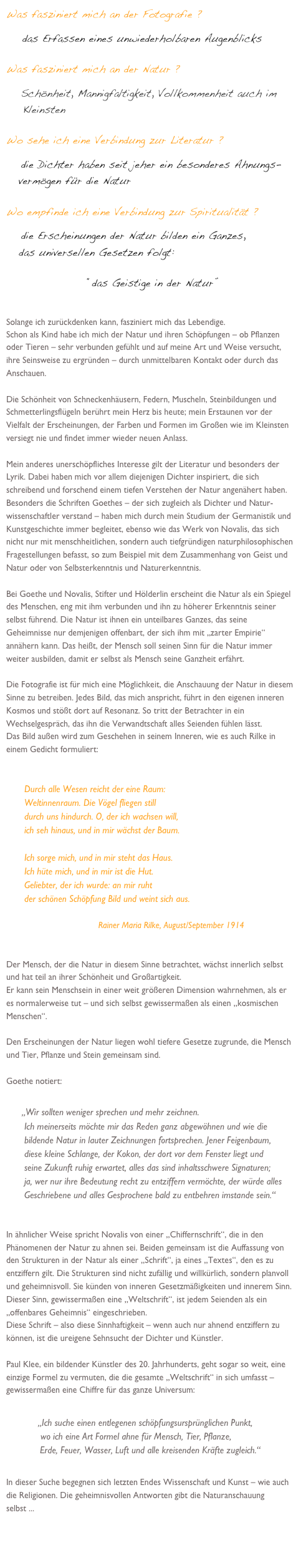 Was fasziniert mich an der Fotografie ?
    das Erfassen eines unwiederholbaren Augenblicks

Was fasziniert mich an der Natur ?
    Schönheit, Mannigfaltigkeit, Vollkommenheit auch im 
    Kleinsten

Wo sehe ich eine Verbindung zur Literatur ?
    die Dichter haben seit jeher ein besonderes Ahnungs-   
   vermögen für die Natur 
       
Wo empfinde ich eine Verbindung zur Spiritualität ?         
    die Erscheinungen der Natur bilden ein Ganzes, 
   das universellen Gesetzen folgt:  

                      “das Geistige in der Natur” 


Solange ich zurückdenken kann, fasziniert mich das Lebendige.
Schon als Kind habe ich mich der Natur und ihren Schöpfungen – ob Pflanzen oder Tieren – sehr verbunden gefühlt und auf meine Art und Weise versucht, ihre Seinsweise zu ergründen – durch unmittelbaren Kontakt oder durch das Anschauen. 

Die Schönheit von Schneckenhäusern, Federn, Muscheln, Steinbildungen und Schmetterlingsflügeln berührt mein Herz bis heute; mein Erstaunen vor der Vielfalt der Erscheinungen, der Farben und Formen im Großen wie im Kleinsten versiegt nie und findet immer wieder neuen Anlass.

Mein anderes unerschöpfliches Interesse gilt der Literatur und besonders der Lyrik. Dabei haben mich vor allem diejenigen Dichter inspiriert, die sich schreibend und forschend einem tiefen Verstehen der Natur angenähert haben.  
Besonders die Schriften Goethes – der sich zugleich als Dichter und Natur-wissenschaftler verstand – haben mich durch mein Studium der Germanistik und Kunstgeschichte immer begleitet, ebenso wie das Werk von Novalis, das sich nicht nur mit menschheitlichen, sondern auch tiefgründigen naturphilosophischen Fragestellungen befasst, so zum Beispiel mit dem Zusammenhang von Geist und Natur oder von Selbsterkenntnis und Naturerkenntnis.

Bei Goethe und Novalis, Stifter und Hölderlin erscheint die Natur als ein Spiegel des Menschen, eng mit ihm verbunden und ihn zu höherer Erkenntnis seiner selbst führend. Die Natur ist ihnen ein unteilbares Ganzes, das seine Geheimnisse nur demjenigen offenbart, der sich ihm mit „zarter Empirie“ annähern kann. Das heißt, der Mensch soll seinen Sinn für die Natur immer weiter ausbilden, damit er selbst als Mensch seine Ganzheit erfährt. 

Die Fotografie ist für mich eine Möglichkeit, die Anschauung der Natur in diesem Sinne zu betreiben. Jedes Bild, das mich anspricht, führt in den eigenen inneren Kosmos und stößt dort auf Resonanz. So tritt der Betrachter in ein Wechselgespräch, das ihn die Verwandtschaft alles Seienden fühlen lässt. 
Das Bild außen wird zum Geschehen in seinem Inneren, wie es auch Rilke in einem Gedicht formuliert:


Durch alle Wesen reicht der eine Raum:
Weltinnenraum. Die Vögel fliegen still
durch uns hindurch. O, der ich wachsen will,
ich seh hinaus, und in mir wächst der Baum.

Ich sorge mich, und in mir steht das Haus.
Ich hüte mich, und in mir ist die Hut.
Geliebter, der ich wurde: an mir ruht
der schönen Schöpfung Bild und weint sich aus.
                            
                                      Rainer Maria Rilke, August/September 1914


Der Mensch, der die Natur in diesem Sinne betrachtet, wächst innerlich selbst und hat teil an ihrer Schönheit und Großartigkeit.
Er kann sein Menschsein in einer weit größeren Dimension wahrnehmen, als er es normalerweise tut – und sich selbst gewissermaßen als einen „kosmischen Menschen“. 

Den Erscheinungen der Natur liegen wohl tiefere Gesetze zugrunde, die Mensch und Tier, Pflanze und Stein gemeinsam sind.

Goethe notiert:

„Wir sollten weniger sprechen und mehr zeichnen. 
Ich meinerseits möchte mir das Reden ganz abgewöhnen und wie die 
bildende Natur in lauter Zeichnungen fortsprechen. Jener Feigenbaum, 
diese kleine Schlange, der Kokon, der dort vor dem Fenster liegt und 
seine Zukunft ruhig erwartet, alles das sind inhaltsschwere Signaturen; 
ja, wer nur ihre Bedeutung recht zu entziffern vermöchte, der würde alles
Geschriebene und alles Gesprochene bald zu entbehren imstande sein.“


In ähnlicher Weise spricht Novalis von einer „Chiffernschrift“, die in den Phänomenen der Natur zu ahnen sei. Beiden gemeinsam ist die Auffassung von den Strukturen in der Natur als einer „Schrift“, ja eines „Textes“, den es zu entziffern gilt. Die Strukturen sind nicht zufällig und willkürlich, sondern planvoll und geheimnisvoll. Sie künden von inneren Gesetzmäßigkeiten und innerem Sinn. Dieser Sinn, gewissermaßen eine „Weltschrift“, ist jedem Seienden als ein „offenbares Geheimnis“ eingeschrieben. 
Diese Schrift – also diese Sinnhaftigkeit – wenn auch nur ahnend entziffern zu können, ist die ureigene Sehnsucht der Dichter und Künstler.

Paul Klee, ein bildender Künstler des 20. Jahrhunderts, geht sogar so weit, eine einzige Formel zu vermuten, die die gesamte „Weltschrift“ in sich umfasst – gewissermaßen eine Chiffre für das ganze Universum: 

      „Ich suche einen entlegenen schöpfungsursprünglichen Punkt, 
       wo ich eine Art Formel ahne für Mensch, Tier, Pflanze, 
      Erde, Feuer, Wasser, Luft und alle kreisenden Kräfte zugleich.“

In dieser Suche begegnen sich letzten Endes Wissenschaft und Kunst – wie auch die Religionen. Die geheimnisvollen Antworten gibt die Naturanschauung selbst ...


                                                               
